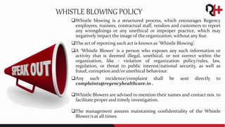 Whistle blowing is a structured process, which encourages Regency
employees, trainees, contractual staff, vendors and customers to report
any wrongdoings or any unethical or improper practice, which may
negatively impact the image of the organization, without any fear.
The act of reporting such act is known as ‘Whistle Blowing’.
A ‘Whistle Blower’ is a person who exposes any such information or
activity that is deemed illegal, unethical, or not correct within the
organization, like - violation of organization policy/rules, law,
regulation, or threat to public interest/national security, as well as
fraud, corruption and/or unethical behaviour.
Any such incidence/complaint shall be sent directly to
complaints@regencyhealthcare.in .
Whistle Blowers are advised to mention their names and contact nos. to
facilitate proper and timely investigation.
The management assures maintaining confidentiality of the Whistle
Blower/s at all times.
WHISTLE BLOWING POLICY
 