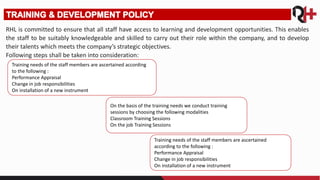 RHL is committed to ensure that all staff have access to learning and development opportunities. This enables
the staff to be suitably knowledgeable and skilled to carry out their role within the company, and to develop
their talents which meets the company’s strategic objectives.
Following steps shall be taken into consideration:
Training needs of the staff members are ascertained according
to the following :
Performance Appraisal
Change in job responsibilities
On installation of a new instrument
On the basis of the training needs we conduct training
sessions by choosing the following modalities
Classroom Training Sessions
On the job Training Sessions
Training needs of the staff members are ascertained
according to the following :
Performance Appraisal
Change in job responsibilities
On installation of a new instrument
 