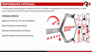 A performance appraisal gives individual and their manager an opportunity to review performance, so that
we can look back on what has been achieved during the past year/s.
APPRAISAL PROCESS:
GOAL SETTING OF THE STAFF MEMBERS
PERFORMANCE MONITORING
YEARLY PERFORMANCE APPRAISAL
IMPROVEMENT PLANS AND REWARDS
 