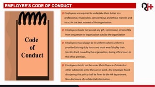 @ Employees are required to undertake their duties in a
professional, responsible, conscientious and ethical manner, and
to act in the best interest of the organization.
@ Employees should not accept any gift, commission or benefit/s
from any person or organization outside the organization
@ Employees must always be in uniform (where uniform is
provided) during duty hours and must wear/display their
Identity Card, issued by the organization, during office hours in
the office premises.
@ Employees should not be under the influence of alcohol or
other substances while they are at work. Any employee found
disobeying this policy shall be fined by the HR department.
Non-disclosure of confidential information.
 