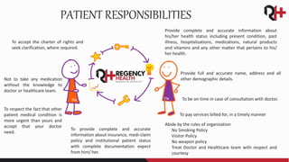 Provide complete and accurate information about
his/her health status including present condition, past
illness, hospitalizations, medications, natural products
and vitamins and any other matter that pertains to his/
her health.
Provide full and accurate name, address and all
other demographic details.
To be on time in case of consultation with doctor.
To pay services billed for, in a timely manner
Abide by the rules of organization
o No Smoking Policy
o Visitor Policy
o No weapon policy
o Treat Doctor and Healthcare team with respect and
courtesy
To provide complete and accurate
information about insurance, medi-claim
policy and institutional patient status
with complete documentation expect
from him/ her.
To respect the fact that other
patient medical condition is
more urgent than yours and
accept that your doctor
need.
Not to take any medication
without the knowledge to
doctor or healthcare team.
To accept the charter of rights and
seek clarification, where required.
PATIENT RESPONSIBILITIES
 