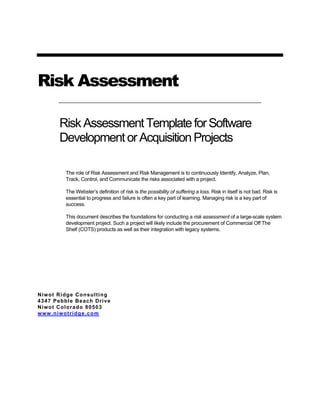 Risk AssessmentRisk Assessment
RiskAssessmentTemplateforSoftware
DevelopmentorAcquisitionProjects
The role of Risk Assessment and Risk Management is to continuously Identify, Analyze, Plan,
Track, Control, and Communicate the risks associated with a project.
The Webster’s definition of risk is the possibility of suffering a loss. Risk in itself is not bad. Risk is
essential to progress and failure is often a key part of learning. Managing risk is a key part of
success.
This document describes the foundations for conducting a risk assessment of a large-scale system
development project. Such a project will likely include the procurement of Commercial Off The
Shelf (COTS) products as well as their integration with legacy systems.
Niwot Ridge Consulting
4347 Pebble Beach Drive
Niwot Colorado 80503
www.niwotridge.com
 