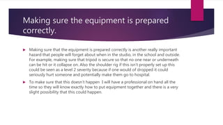 Making sure the equipment is prepared
correctly.
 Making sure that the equipment is prepared correctly is another really important
hazard that people will forget about when in the studio, in the school and outside.
For example, making sure that tripod is secure so that no one near or underneath
can be hit or it collapse on. Also the shoulder rig if this isn't properly set up this
could be seen as a level 2 severity because if one would of dropped it could
seriously hurt someone and potentially make them go to hospital.
 To make sure that this doesn't happen I will have a professional on hand all the
time so they will know exactly how to put equipment together and there is a very
slight possibility that this could happen.
 
