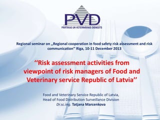 ‘‘Risk assessment activities from
viewpoint of risk managers of Food and
Veterinary service Republic of Latvia’’
Food and Veterinary Service Republic of Latvia,
Head of Food Distribution Surveillance Division
Dr.sc.ing. Tatjana Marcenkova
Regional seminar on ,,Regional cooperation in food safety risk assessment and risk
communication’’ Riga, 10-11 December 2013
 