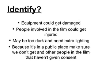 Identify? Equipment could get damaged People involved in the film could get injured May be too dark and need extra lighting Because it’s in a public place make sure we don’t get and other people in the film that haven’t given consent 
