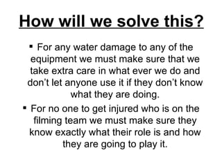 How will we solve this? For any water damage to any of the equipment we must make sure that we take extra care in what ever we do and don’t let anyone use it if they don’t know what they are doing. For no one to get injured who is on the filming team we must make sure they know exactly what their role is and how they are going to play it. 
