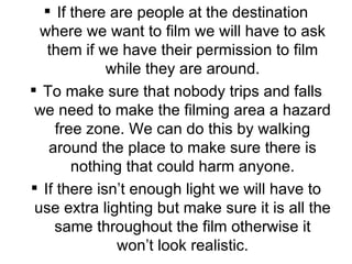 If there are people at the destination where we want to film we will have to ask them if we have their permission to film while they are around. To make sure that nobody trips and falls we need to make the filming area a hazard free zone. We can do this by walking around the place to make sure there is nothing that could harm anyone. If there isn’t enough light we will have to use extra lighting but make sure it is all the same throughout the film otherwise it won’t look realistic. 