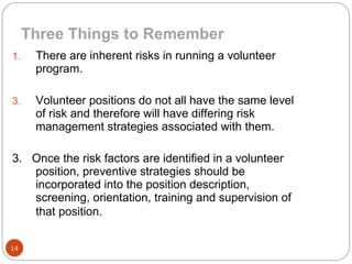 There are inherent risks in running a volunteer program. Volunteer positions do not all have the same level of risk and therefore will have differing risk management strategies associated with them. 3.  Once the risk factors are identified in a volunteer position, preventive strategies should be incorporated into the position description, screening, orientation, training and supervision of that position.   Three Things to Remember 