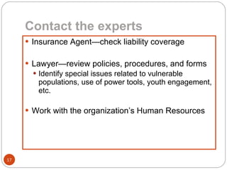 Contact the experts Insurance Agent—check liability coverage Lawyer—review policies, procedures, and forms Identify special issues related to vulnerable populations, use of power tools, youth engagement, etc. Work with the organization’s Human Resources 