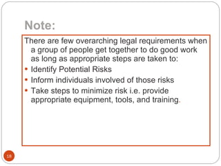 Note: There are few overarching legal requirements when a group of people get together to do good work as long as appropriate steps are taken to: Identify Potential Risks Inform individuals involved of those risks Take steps to minimize risk i.e. provide appropriate equipment, tools, and training . 