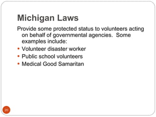 Michigan Laws Provide some protected status to volunteers acting on behalf of governmental agencies.  Some examples include: Volunteer disaster worker Public school volunteers Medical Good Samaritan 