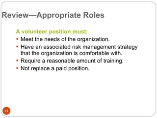 Review—Appropriate Roles A volunteer position must: Meet the needs of the organization. Have an associated risk management strategy that the organization is comfortable with. Require a reasonable amount of training. Not replace a paid position. 