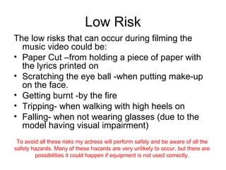 Low Risk
The low risks that can occur during filming the
  music video could be:
• Paper Cut –from holding a piece of paper with
  the lyrics printed on
• Scratching the eye ball -when putting make-up
  on the face.
• Getting burnt -by the fire
• Tripping- when walking with high heels on
• Falling- when not wearing glasses (due to the
  model having visual impairment)
 To avoid all these risks my actress will perform safely and be aware of all the
safety hazards. Many of these hazards are very unlikely to occur, but there are
        possibilities it could happen if equipment is not used correctly.
 