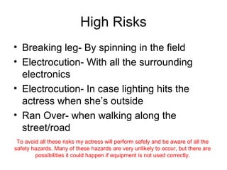 High Risks
• Breaking leg- By spinning in the field
• Electrocution- With all the surrounding
  electronics
• Electrocution- In case lighting hits the
  actress when she’s outside
• Ran Over- when walking along the
  street/road
 To avoid all these risks my actress will perform safely and be aware of all the
safety hazards. Many of these hazards are very unlikely to occur, but there are
        possibilities it could happen if equipment is not used correctly.
 