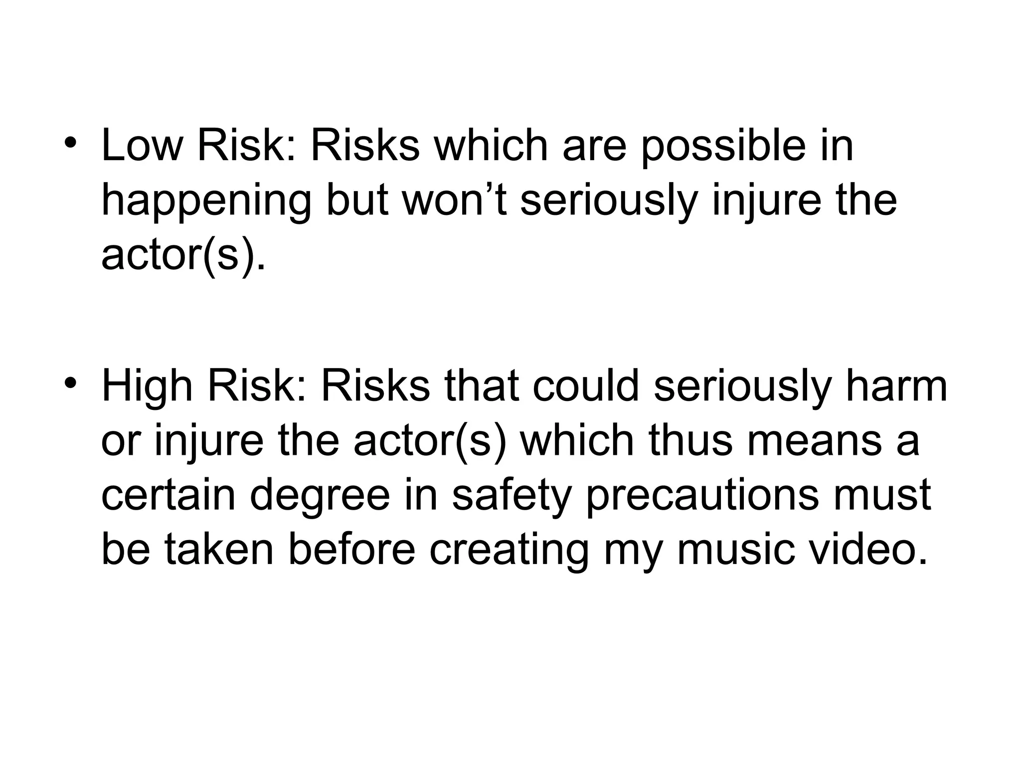 • Low Risk: Risks which are possible in
happening but won’t seriously injure the
actor(s).
• High Risk: Risks that could seriously harm
or injure the actor(s) which thus means a
certain degree in safety precautions must
be taken before creating my music video.