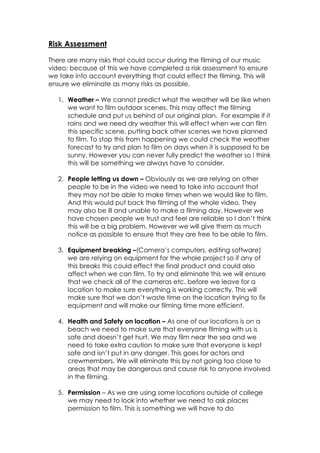 Risk Assessment

There are many risks that could occur during the filming of our music
video; because of this we have completed a risk assessment to ensure
we take into account everything that could effect the filming. This will
ensure we eliminate as many risks as possible.

   1. Weather – We cannot predict what the weather will be like when
      we want to film outdoor scenes. This may affect the filming
      schedule and put us behind of our original plan. For example if it
      rains and we need dry weather this will effect when we can film
      this specific scene, putting back other scenes we have planned
      to film. To stop this from happening we could check the weather
      forecast to try and plan to film on days when it is supposed to be
      sunny. However you can never fully predict the weather so I think
      this will be something we always have to consider.

   2. People letting us down – Obviously as we are relying on other
      people to be in the video we need to take into account that
      they may not be able to make times when we would like to film.
      And this would put back the filming of the whole video. They
      may also be ill and unable to make a filming day. However we
      have chosen people we trust and feel are reliable so I don’t think
      this will be a big problem. However we will give them as much
      notice as possible to ensure that they are free to be able to film.

   3. Equipment breaking –(Camera’s computers, editing software)
      we are relying on equipment for the whole project so if any of
      this breaks this could effect the final product and could also
      affect when we can film. To try and eliminate this we will ensure
      that we check all of the cameras etc. before we leave for a
      location to make sure everything is working correctly. This will
      make sure that we don’t waste time on the location trying to fix
      equipment and will make our filming time more efficient.

   4. Health and Safety on location – As one of our locations is on a
      beach we need to make sure that everyone filming with us is
      safe and doesn’t get hurt. We may film near the sea and we
      need to take extra caution to make sure that everyone is kept
      safe and isn’t put in any danger. This goes for actors and
      crewmembers. We will eliminate this by not going too close to
      areas that may be dangerous and cause risk to anyone involved
      in the filming.

   5. Permission – As we are using some locations outside of college
      we may need to look into whether we need to ask places
      permission to film. This is something we will have to do
 