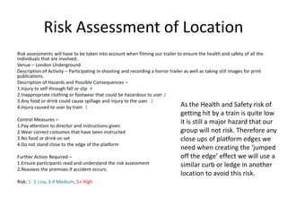 Risk Assessment of Location
Risk assessments will have to be taken into account when filming our trailer to ensure the health and safety of all the
individuals that are involved.
Venue – London Underground
Description of Activity – Participating in shooting and recording a horror trailer as well as taking still images for print
publications.
Description of Hazards and Possible Consequences –
1.Injury to self through fall or slip 4
2.Inappropriate clothing or footwear that could be hazardous to user 2
3.Any food or drink could cause spillage and injury to the user. 2
4.Injury caused to user by train 1                                               As the Health and Safety risk    of
                                                                                 getting hit by a train is quite low
Control Measures –
1.Pay attention to director and instructions given
                                                                                 it is still a major hazard that our
2.Wear correct costumes that have been instructed                                group will not risk. Therefore any
3.No food or drink on set                                                        close ups of platform edges we
4.Do not stand close to the edge of the platform
                                                                                 need when creating the ‘jumped
Further Action Required –                                                        off the edge’ effect we will use a
1.Ensure participants read and understand the risk assessment                    similar curb or ledge in another
2.Reassess the premises if accident occurs.
                                                                                 location to avoid this risk.
Risk: 1- 2 Low, 3-4 Medium, 5+ High
 