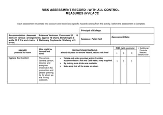 RISK ASSESSMENT RECORD - WITH ALL CONTROL
                                             MEASURES IN PLACE


        Each assessment must take into account and record any specific hazards arising from the activity, before the assessment is complete.


                                                                          Principal of College

Accommodation Assessed . Buisness Ventures. Classroom S1 . 10
desks in various arrangements, approx 10 chairs. Benching to 3                                             Assessment Date:
                                                                          Assessor. Peter Hart
walls, 18 P.C.s and chairs. 2 Stationary Cupboards. Shelving at 3
levels.

                                                                                                              RISK (with controls)    Additional
                              Who might be
         HAZARD                                                 PRECAUTIONS/CONTROLS                                                  Controls
                              harmed and
     potential for harm                             already in place to remove hazard, reduce risk level       L     S        R       Needed.
                              how?
                                                                                                                                     Details Over
Hygiene And Comfort           The actors,           •   Toilets and sinks provided within Corridor
                              camera person,            accommodation. Hot and Cold water, soap supplied.      1     1        1
                              director and          •   By making sure drinks are available.
                              everyone              •   Make sure that all the areas are clean.
                              involved in the
                              production and
                              people passing
                              by for when we
                              are filming
                              outdoors.
 
