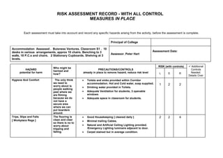 RISK ASSESSMENT RECORD - WITH ALL CONTROL
                                              MEASURES IN PLACE


         Each assessment must take into account and record any specific hazards arising from the activity, before the assessment is complete.


                                                                           Principal of College

Accommodation Assessed . Buisness Ventures. Classroom S1 . 10
desks in various arrangements, approx 10 chairs. Benching to 3                                               Assessment Date:
                                                                           Assessor. Peter Hart
walls, 18 P.C.s and chairs. 2 Stationary Cupboards. Shelving at 3
levels.

                                                                                                                RISK (with controls)    Additional
                               Who might be
          HAZARD                                                 PRECAUTIONS/CONTROLS                                                   Controls
                               harmed and
      potential for harm                             already in place to remove hazard, reduce risk level        L     S        R       Needed.
                               how?
                                                                                                                                       Details Over
Hygiene And Comfort              The only think      •   Toilets and sinks provided within Corridor
                               we need to                accommodation. Hot and Cold water, soap supplied.
                               worry about is
                                                                                                                 1     2        2
                                                     •   Drinking water provided in Toilets.
                               people walking
                               past where we         •   Adequate Ventilation for students, 3 openable
                               are filming               windows
                               because we do         •   Adequate space in classroom for students.
                               not have a
                               secure area
                               where we can
                               put boarders
                               around.
Trips, Slips and Falls         The flooring is       •   Good Housekeeping [ cleaned daily ]                     2     2        4
[ Workplace Regs ]             clean and clear       •   Minimal trailing Cables.
                               so there is no to
                               worry about           •   Natural and Artificial Ceiling Lighting provided.
                               tripping and              /Emergency Lighting luminaire adjacent to door.
                               falling.              •   Carpet stained but in average condition.
 
