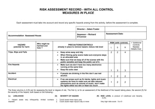RISK ASSESSMENT RECORD - WITH ALL CONTROL
                                                           MEASURES IN PLACE


             Each assessment must take into account and record any specific hazards arising from the activity, before the assessment is complete.


                                                                                                   Director – Adam Foster

                                                                                                   Assessor – Richard               Assessment Date:
Accommodation Assessed House
                                                                                                   O’Connor

                                                                                                                                          RISK (with controls)    Additional
                                         Who might be
          HAZARD                                                                     PRECAUTIONS/CONTROLS                                                         Controls
                                         harmed and
      potential for harm                                                 already in place to remove hazard, reduce risk level              L       S         R    Needed.
                                         how ?
                                                                                                                                                                 Details Over
Trips, Slips and Falls                                                   •    Keep wires away and tidy                                     2       2         4
                                                                         •    When filming party scene make sure everyone stays
                                                                              in an allocated area
                                                                         •    Make sure that we keep all of the scenes with the
                                                                              public sensible and keep the public out of it.
Fire Hazards                                                             •    Make sure we don’t have too many electronics
                                                                              running at the same time
                                                                         •    Keep the exits clear
                                                                                                                                           1       3         3
Accident                                                                 •    If people are drinking in the film don’t use real
                                                                              alcohol.                                                     1       2         2
Electrical                                                               •    If we use props such as DJ decks, lights and music
                                                                              systems we have to make sure we take relevant                1       2         2
                                                                              precautions such as volume of music, don’t make
                                                                              the lights either too dim or flash too much

The three columns (L,S,R) are for assessing the level or degree of risk. The first (L) is for an assessment of the likelihood of the hazard taking place, the second (S) for
the severity of the hazard, both based on the following:-

(L)   LIKELIHOOD                                                   (S)       SEVERITY OF HAZARD                          (R) RISK LEVEL is product of Likelihood and Severity
                                                                                                                              (LxS).
1. Hazard      exists   very   infrequently;   limited   numbers    1.       Could cause minor injury only
exposed                                                             2.       Could cause major injury/3 day or more           Very high risks score 6 or 9
 