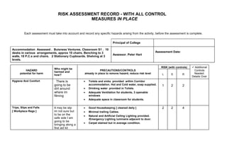 RISK ASSESSMENT RECORD - WITH ALL CONTROL
                                              MEASURES IN PLACE


         Each assessment must take into account and record any specific hazards arising from the activity, before the assessment is complete.


                                                                           Principal of College

Accommodation Assessed . Buisness Ventures. Classroom S1 . 10
desks in various arrangements, approx 10 chairs. Benching to 3                                               Assessment Date:
                                                                           Assessor. Peter Hart
walls, 18 P.C.s and chairs. 2 Stationary Cupboards. Shelving at 3
levels.

                                                                                                                RISK (with controls)    Additional
                               Who might be
          HAZARD                                                 PRECAUTIONS/CONTROLS                                                   Controls
                               harmed and
      potential for harm                             already in place to remove hazard, reduce risk level        L     S        R       Needed.
                               how?
                                                                                                                                       Details Over
Hygiene And Comfort              There is            •   Toilets and sinks provided within Corridor
                               going to be               accommodation. Hot and Cold water, soap supplied.       1     2        2
                               dirt around           •   Drinking water provided in Toilets.
                               where im              •   Adequate Ventilation for students, 3 openable
                               filming                   windows
                                                     •   Adequate space in classroom for students.


Trips, Slips and Falls         It may be slip        •   Good Housekeeping [ cleaned daily ]                     2     2        4
[ Workplace Regs ]             im not sure but       •   Minimal trailing Cables.
                               to be on the          •   Natural and Artificial Ceiling Lighting provided.
                               safe side I am            /Emergency Lighting luminaire adjacent to door.
                               going to be
                                                     •   Carpet stained but in average condition.
                               bringing along a
                               first aid kit
 