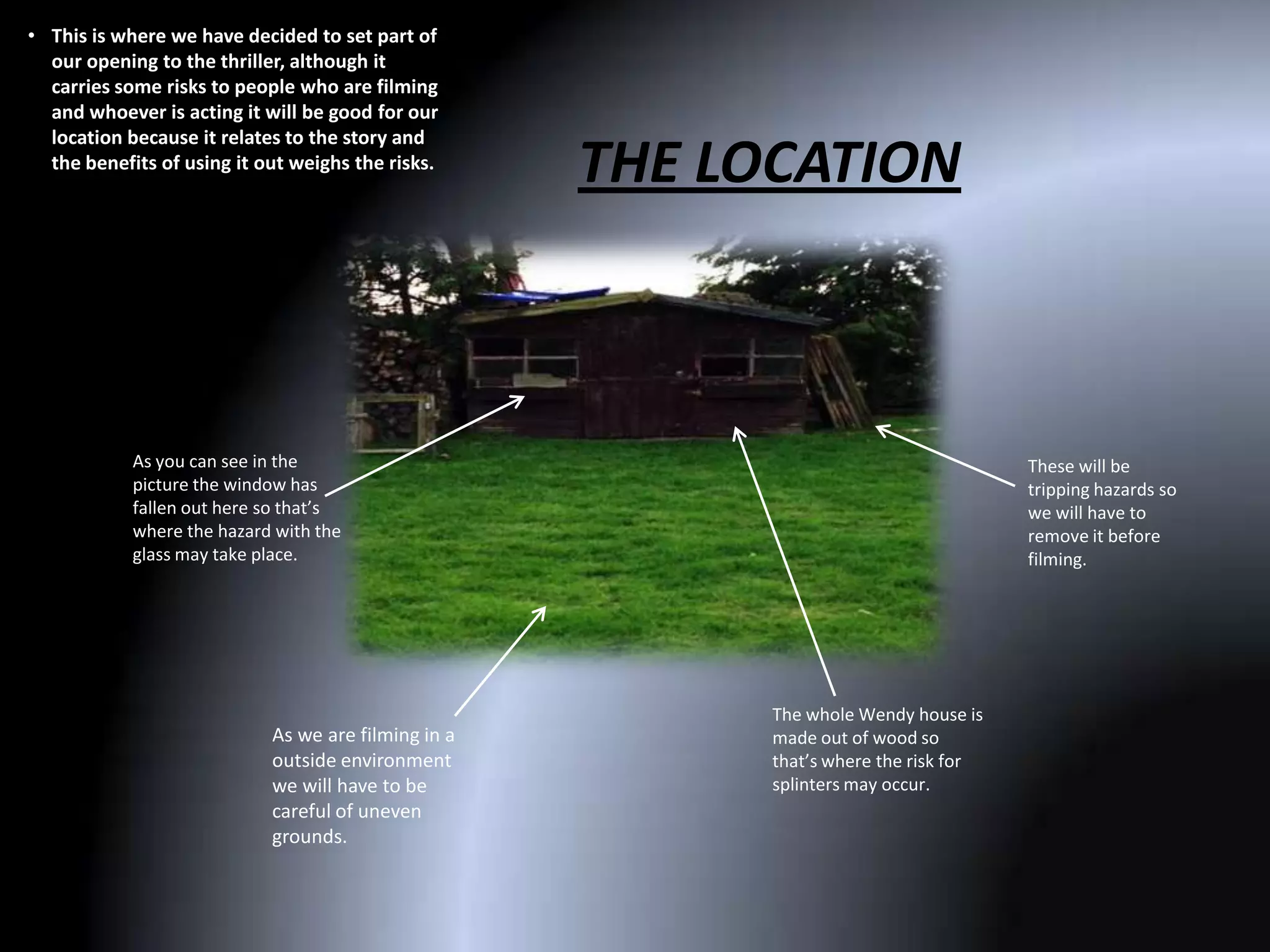 • This is where we have decided to set part of
  our opening to the thriller, although it
  carries some risks to people who are filming
  and whoever is acting it will be good for our
  location because it relates to the story and
  the benefits of using it out weighs the risks.
                                                     THE LOCATION



            As you can see in the                                                      These will be
            picture the window has                                                     tripping hazards so
            fallen out here so that’s                                                  we will have to
            where the hazard with the                                                  remove it before
            glass may take place.                                                      filming.




                                                           The whole Wendy house is
                            As we are filming in a         made out of wood so
                            outside environment            that’s where the risk for
                            we will have to be             splinters may occur.
                            careful of uneven
                            grounds.
 