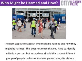 Who Might be Harmed and How?
The next step is to establish who might be harmed and how they
might be harmed. This does not mean that you have to identify
individual persons but instead you should think about different
groups of people such as operatives, pedestrians, site visitors.
 