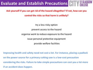 Evaluate and Establish Precautions
Ask yourself if you can get rid of the hazard altogether? If not, how can you
control the risks so that harm is unlikely?
try a less risky option
prevent access to the hazard
organise work to reduce exposure to the hazard
issue personal protective equipment
provide welfare facilities
Improving health and safety need not cost a lot. For instance, placing a padlock
on the power source for a primary cutting saw is a low-cost precaution
considering the risks. Failure to take simple precautions can cost you a lot more
if an accident does happen.
 