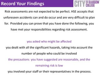 Record Your Findings
Risk assessments are not expected to be perfect. HSE accepts that
unforeseen accidents can and do occur and are very difficult to plan
for. Provided you can prove that you have done the following, you
have met your responsibilities regarding risk assessment.
you asked who might be affected
you dealt with all the significant hazards, taking into account the
number of people who could be involved
the precautions you have suggested are reasonable, and the
remaining risk is low
you involved your staff or their representatives in the process.
 