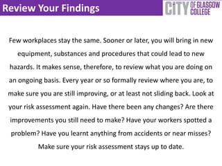 Review Your Findings
Few workplaces stay the same. Sooner or later, you will bring in new
equipment, substances and procedures that could lead to new
hazards. It makes sense, therefore, to review what you are doing on
an ongoing basis. Every year or so formally review where you are, to
make sure you are still improving, or at least not sliding back. Look at
your risk assessment again. Have there been any changes? Are there
improvements you still need to make? Have your workers spotted a
problem? Have you learnt anything from accidents or near misses?
Make sure your risk assessment stays up to date.
 
