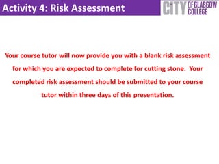 Activity 4: Risk Assessment
Your course tutor will now provide you with a blank risk assessment
for which you are expected to complete for cutting stone. Your
completed risk assessment should be submitted to your course
tutor within three days of this presentation.
 