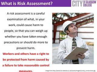 What is Risk Assessment?
A risk assessment is a careful
examination of what, in your
work, could cause harm to
people, so that you can weigh up
whether you have taken enough
precautions or should do more to
prevent harm.
Workers and others have a right to
be protected from harm caused by
a failure to take reasonable control
Image from http://www.las-asbestos.co.uk/assets/images/survey_construction.jpg
 