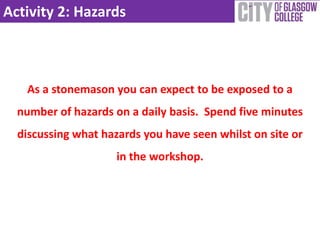 Activity 2: Hazards
As a stonemason you can expect to be exposed to a
number of hazards on a daily basis. Spend five minutes
discussing what hazards you have seen whilst on site or
in the workshop.
 