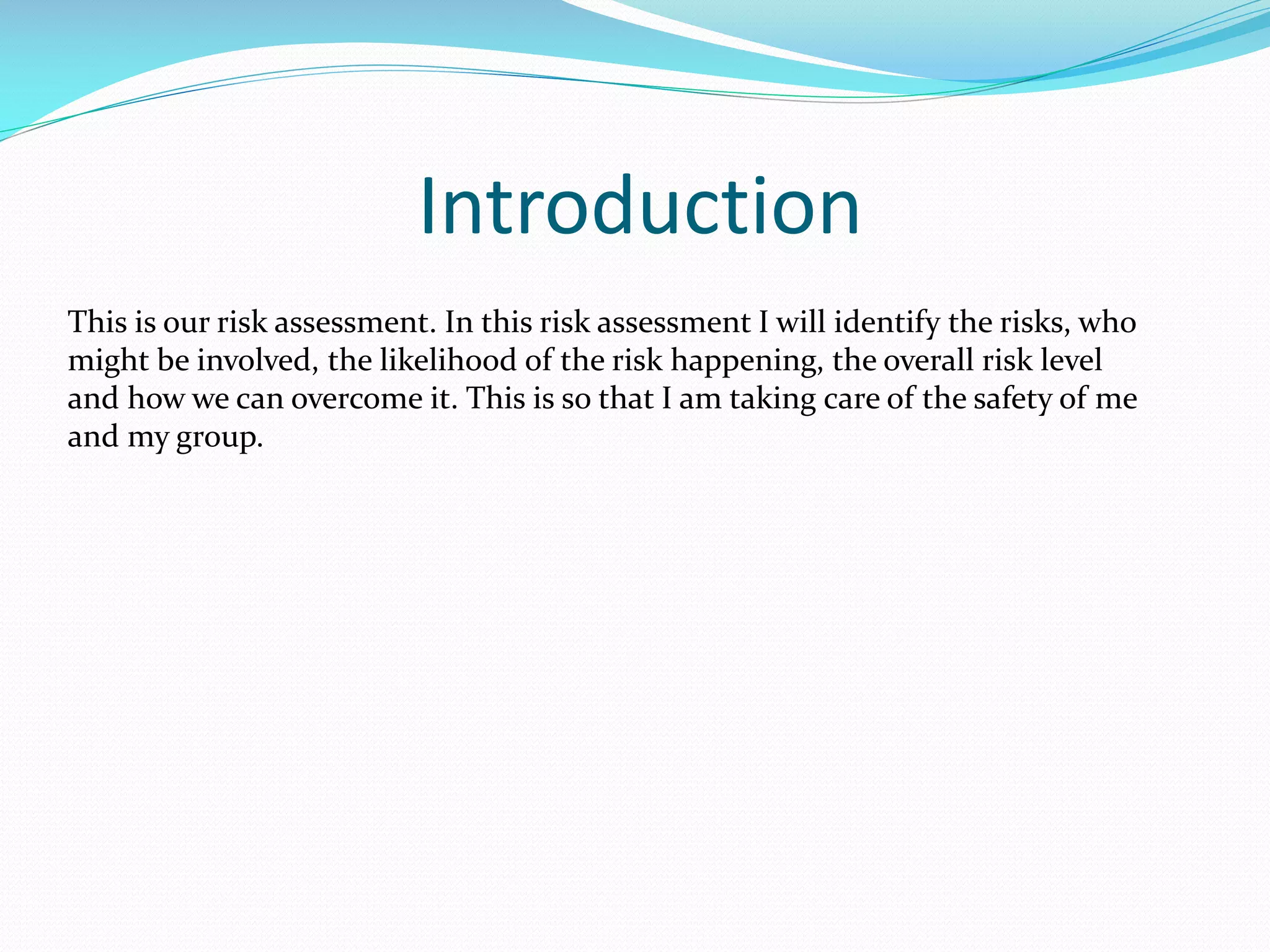 Introduction
This is our risk assessment. In this risk assessment I will identify the risks, who
might be involved, the likelihood of the risk happening, the overall risk level
and how we can overcome it. This is so that I am taking care of the safety of me
and my group.