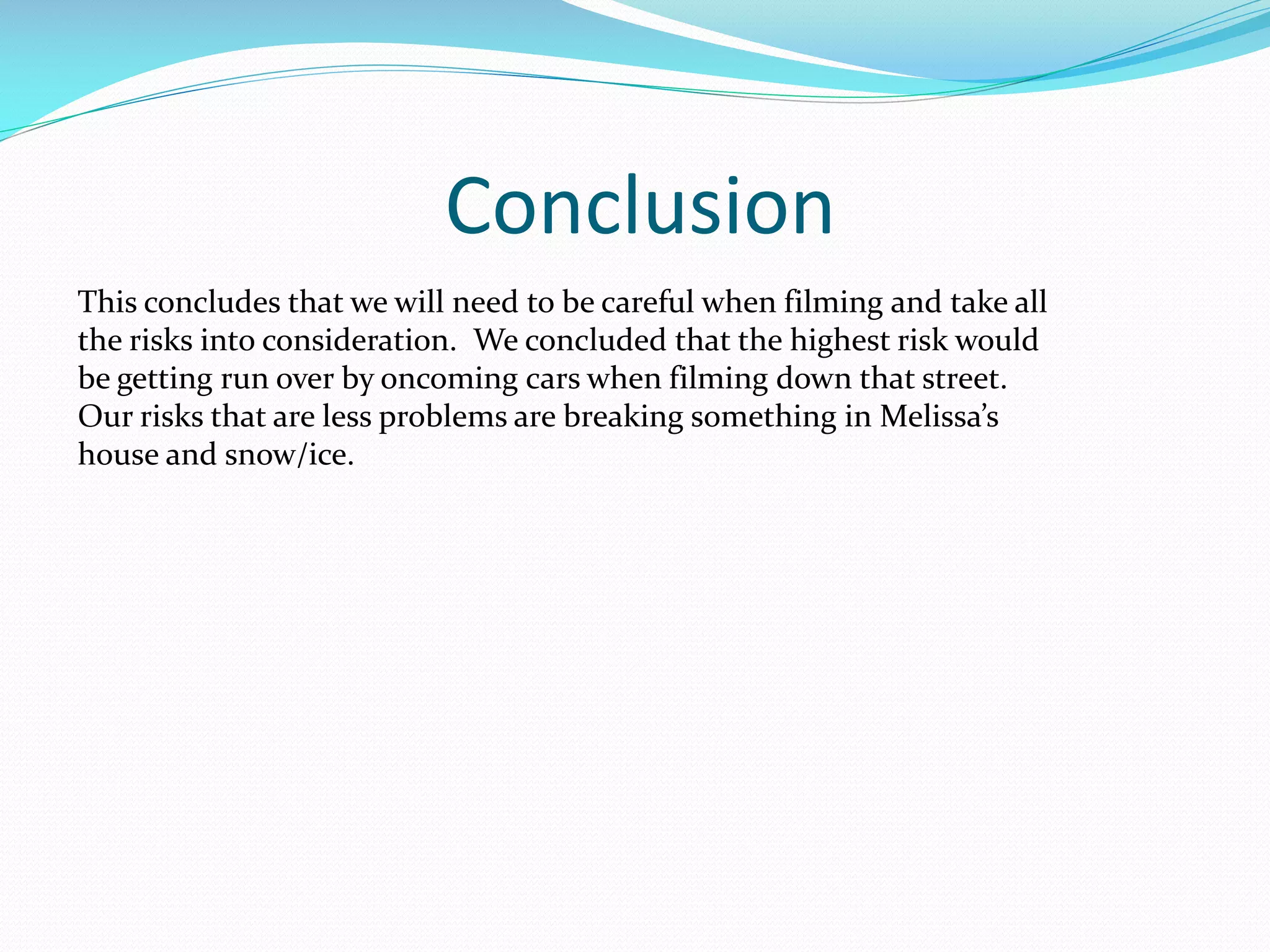 Conclusion
This concludes that we will need to be careful when filming and take all
the risks into consideration. We concluded that the highest risk would
be getting run over by oncoming cars when filming down that street.
Our risks that are less problems are breaking something in Melissa’s
house and snow/ice.