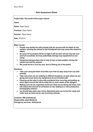 Ryan Harris
Risk Assessment Sheet
Project title: The world of the super natural
Client:
Writer: Ryan Harris
Producer: Ryan Harris
Director: Ryan Harris
Date: 07/03/14
Major issues:
 People may startle the wild animals that are around with the flash on the
camera, causing the animal to feel threatened and may cause the animal to
attack.
 As some of my project will be at night it will be dark and we may trip over
and hurt ourselves and may potentially damage any equiptment we are
using.
 Equipment being broken due to lack of care or bad weather ruining the
camera set and the session
 We could be hit or hurt by cars, due to filming out in the public
Solutions:
 Take care using the flash and make sure that we stay away from any wild
animals.
 Take care when we are walking to different locations, to look where we are
going and to put away any equiptment we are finished with.
 Clearing up the sites to stop silly accidents from occuring and putting up
more signs around the site to make the us more aware of the dangers.
 Making sure we are organised and know what we are doing and when, this
will reduce the amount of confusion on set, leading to a more productive
photography session.
 we should take extra care not be distracted when we are by the roads and
make sure we look out for any incoming vehicles.
Contacts: 999 (ambulance)
Responsible adult (Relative)
Emergency services: Ambulance
 
