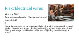 Risk: Electrical wires 
Who is at Risk? 
Crew, actors and product (lighting and camera) 
Level of Risk? 
9 
Control measure to be implemented: If electrical wires are exposed, it could 
lead to the crew and actors tripping and causing injuries. It can also disturb 
filming as footage could be lost or the loss of lighting could interrupt a 
scene. 
