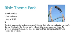 Risk: Theme Park 
Who is at Risk? 
Crew and actors 
Level of Risk? 
8 
Control measure to be implemented: Ensure that all crew and actors are safe 
during filming in the theme parks where it involves going on rides. To 
prevent any accidents, rides that are deemed too dangerous for filming 
should be avoided. 
 