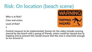Risk: On location (beach scene) 
Who is at Risk? 
Crew and actors 
Level of Risk? 
7 
Control measure to be implemented: Scenes for the video include running 
around by the beach with a group of friends, actors could be injured due to 
tripping and to prevent this would ensure that the area is clear/safe enough 
to run around in. 
 