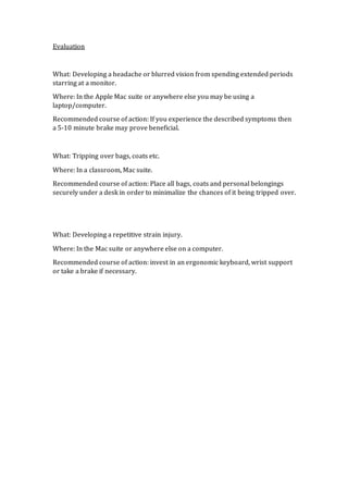 Evaluation 
What: Developing a headache or blurred vision from spending extended periods 
starring at a monitor. 
Where: In the Apple Mac suite or anywhere else you may be using a 
laptop/computer. 
Recommended course of action: If you experience the described symptoms then 
a 5-10 minute brake may prove beneficial. 
What: Tripping over bags, coats etc. 
Where: In a classroom, Mac suite. 
Recommended course of action: Place all bags, coats and personal belongings 
securely under a desk in order to minimalize the chances of it being tripped over. 
What: Developing a repetitive strain injury. 
Where: In the Mac suite or anywhere else on a computer. 
Recommended course of action: invest in an ergonomic keyboard, wrist support 
or take a brake if necessary. 

