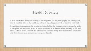 Health & Safety 
I must ensure that during the making of my magazine, i.e. the photography and editing work, 
that all potential risks of the health and safety of my colleagues as well as myself is protected. 
In addition, the equipment that is going to be used whilst the production process must be set in 
a safe place and also must be set in a steady manner so it doesn’t fall on anybody or fall and 
break. Below shows some of the activities that I will be doing, thus the risks that could arise 
and the solutions taken into account to prevent the risks. 
 