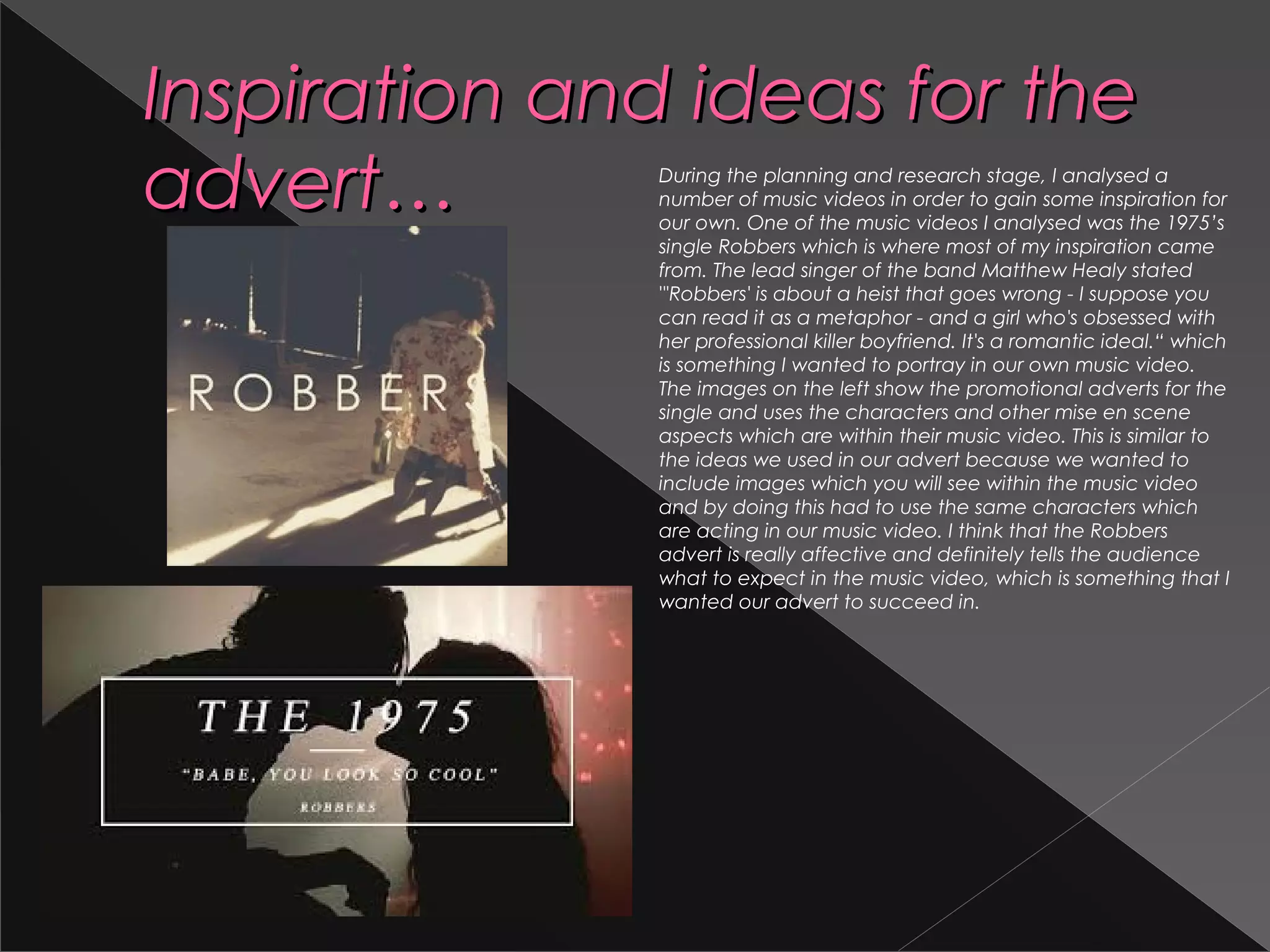Inspiration and ideas for theInspiration and ideas for the
advert…advert… During the planning and research stage, I analysed a
number of music videos in order to gain some inspiration for
our own. One of the music videos I analysed was the 1975’s
single Robbers which is where most of my inspiration came
from. The lead singer of the band Matthew Healy stated
"'Robbers' is about a heist that goes wrong - I suppose you
can read it as a metaphor - and a girl who's obsessed with
her professional killer boyfriend. It's a romantic ideal.“ which
is something I wanted to portray in our own music video.
The images on the left show the promotional adverts for the
single and uses the characters and other mise en scene
aspects which are within their music video. This is similar to
the ideas we used in our advert because we wanted to
include images which you will see within the music video
and by doing this had to use the same characters which
are acting in our music video. I think that the Robbers
advert is really affective and definitely tells the audience
what to expect in the music video, which is something that I
wanted our advert to succeed in.
 