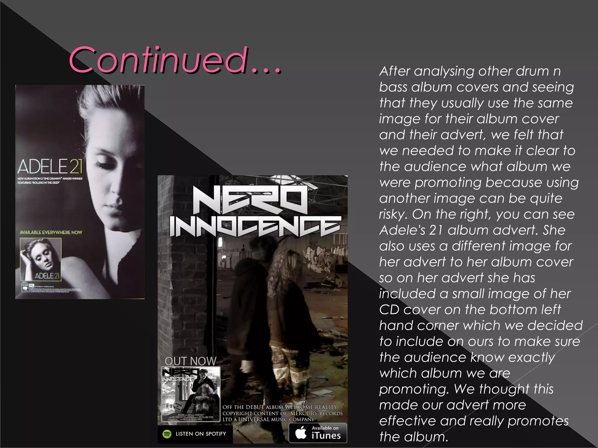 Continued…Continued… After analysing other drum n
bass album covers and seeing
that they usually use the same
image for their album cover
and their advert, we felt that
we needed to make it clear to
the audience what album we
were promoting because using
another image can be quite
risky. On the right, you can see
Adele's 21 album advert. She
also uses a different image for
her advert to her album cover
so on her advert she has
included a small image of her
CD cover on the bottom left
hand corner which we decided
to include on ours to make sure
the audience know exactly
which album we are
promoting. We thought this
made our advert more
effective and really promotes
the album.
 