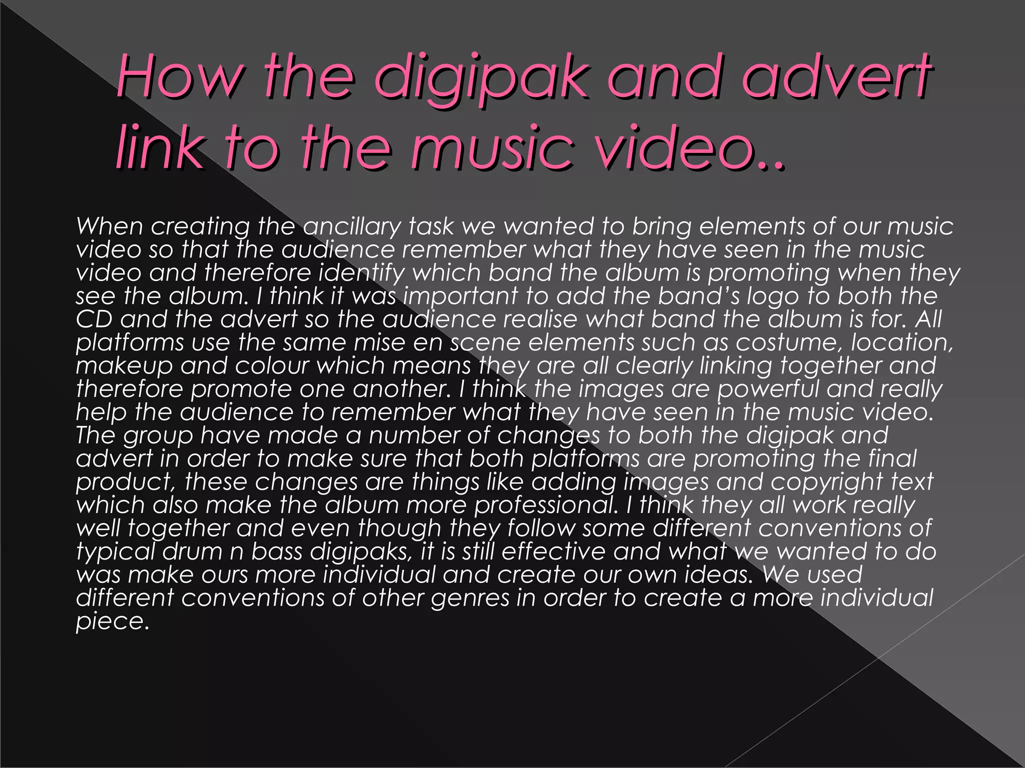 How the digipak and advertHow the digipak and advert
link to the music video..link to the music video..
When creating the ancillary task we wanted to bring elements of our music
video so that the audience remember what they have seen in the music
video and therefore identify which band the album is promoting when they
see the album. I think it was important to add the band’s logo to both the
CD and the advert so the audience realise what band the album is for. All
platforms use the same mise en scene elements such as costume, location,
makeup and colour which means they are all clearly linking together and
therefore promote one another. I think the images are powerful and really
help the audience to remember what they have seen in the music video.
The group have made a number of changes to both the digipak and
advert in order to make sure that both platforms are promoting the final
product, these changes are things like adding images and copyright text
which also make the album more professional. I think they all work really
well together and even though they follow some different conventions of
typical drum n bass digipaks, it is still effective and what we wanted to do
was make ours more individual and create our own ideas. We used
different conventions of other genres in order to create a more individual
piece.
 