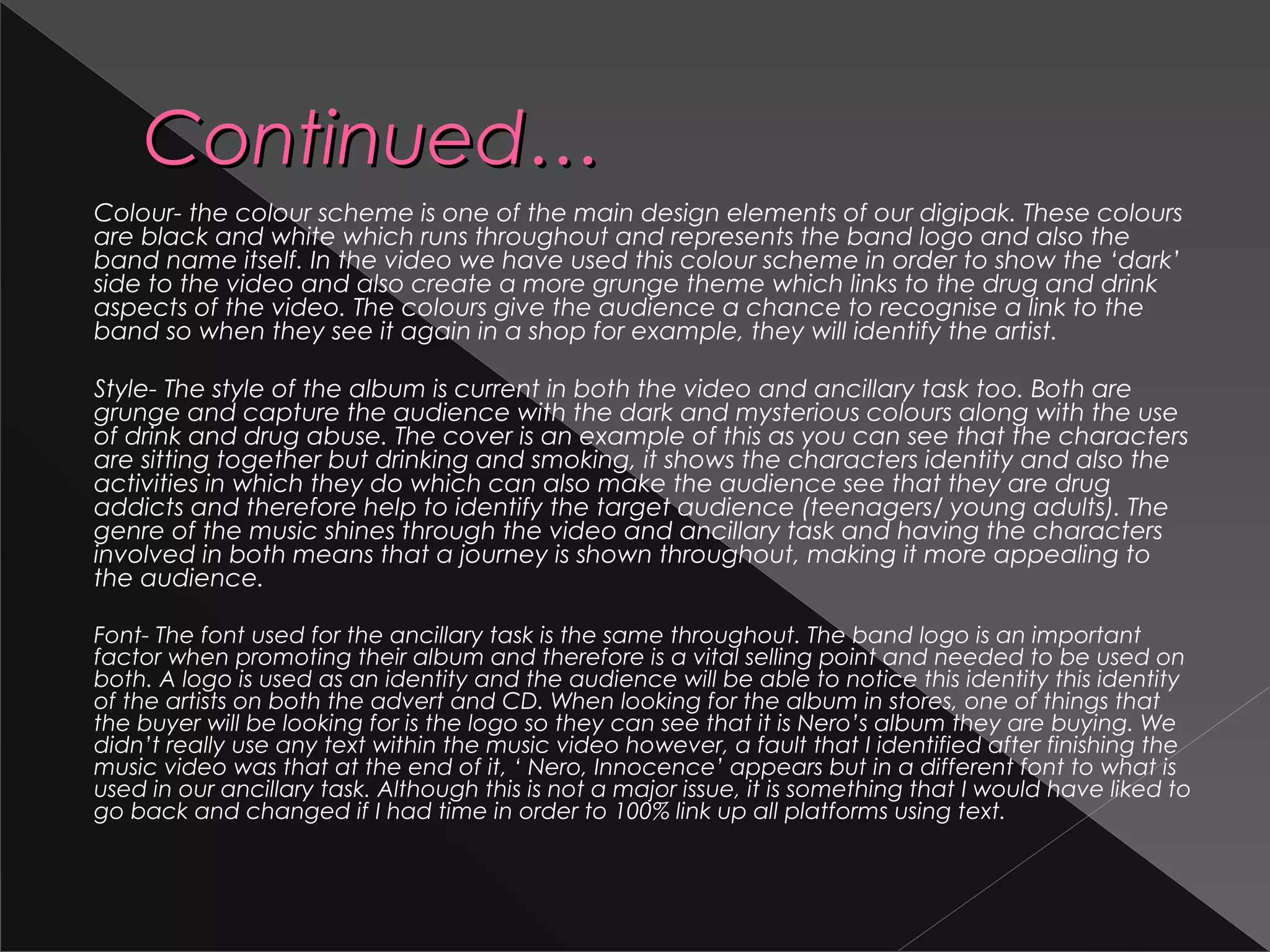 Continued…Continued…
Colour- the colour scheme is one of the main design elements of our digipak. These colours
are black and white which runs throughout and represents the band logo and also the
band name itself. In the video we have used this colour scheme in order to show the ‘dark’
side to the video and also create a more grunge theme which links to the drug and drink
aspects of the video. The colours give the audience a chance to recognise a link to the
band so when they see it again in a shop for example, they will identify the artist.
Style- The style of the album is current in both the video and ancillary task too. Both are
grunge and capture the audience with the dark and mysterious colours along with the use
of drink and drug abuse. The cover is an example of this as you can see that the characters
are sitting together but drinking and smoking, it shows the characters identity and also the
activities in which they do which can also make the audience see that they are drug
addicts and therefore help to identify the target audience (teenagers/ young adults). The
genre of the music shines through the video and ancillary task and having the characters
involved in both means that a journey is shown throughout, making it more appealing to
the audience.
Font- The font used for the ancillary task is the same throughout. The band logo is an important
factor when promoting their album and therefore is a vital selling point and needed to be used on
both. A logo is used as an identity and the audience will be able to notice this identity this identity
of the artists on both the advert and CD. When looking for the album in stores, one of things that
the buyer will be looking for is the logo so they can see that it is Nero’s album they are buying. We
didn’t really use any text within the music video however, a fault that I identified after finishing the
music video was that at the end of it, ‘ Nero, Innocence’ appears but in a different font to what is
used in our ancillary task. Although this is not a major issue, it is something that I would have liked to
go back and changed if I had time in order to 100% link up all platforms using text.
 