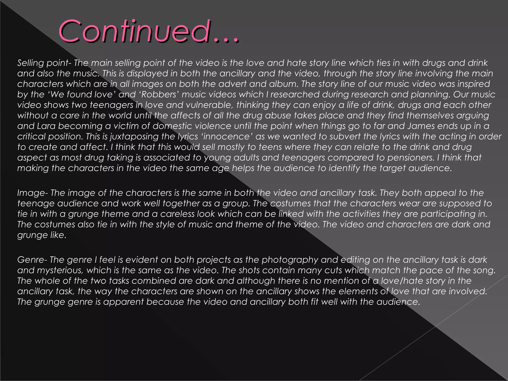 Continued…Continued…
Selling point- The main selling point of the video is the love and hate story line which ties in with drugs and drink
and also the music. This is displayed in both the ancillary and the video, through the story line involving the main
characters which are in all images on both the advert and album. The story line of our music video was inspired
by the ‘We found love’ and ‘Robbers’ music videos which I researched during research and planning. Our music
video shows two teenagers in love and vulnerable, thinking they can enjoy a life of drink, drugs and each other
without a care in the world until the affects of all the drug abuse takes place and they find themselves arguing
and Lara becoming a victim of domestic violence until the point when things go to far and James ends up in a
critical position. This is juxtaposing the lyrics ‘innocence’ as we wanted to subvert the lyrics with the acting in order
to create and affect. I think that this would sell mostly to teens where they can relate to the drink and drug
aspect as most drug taking is associated to young adults and teenagers compared to pensioners. I think that
making the characters in the video the same age helps the audience to identify the target audience.
Image- The image of the characters is the same in both the video and ancillary task. They both appeal to the
teenage audience and work well together as a group. The costumes that the characters wear are supposed to
tie in with a grunge theme and a careless look which can be linked with the activities they are participating in.
The costumes also tie in with the style of music and theme of the video. The video and characters are dark and
grunge like.
Genre- The genre I feel is evident on both projects as the photography and editing on the ancillary task is dark
and mysterious, which is the same as the video. The shots contain many cuts which match the pace of the song.
The whole of the two tasks combined are dark and although there is no mention of a love/hate story in the
ancillary task, the way the characters are shown on the ancillary shows the elements of love that are involved.
The grunge genre is apparent because the video and ancillary both fit well with the audience.
 