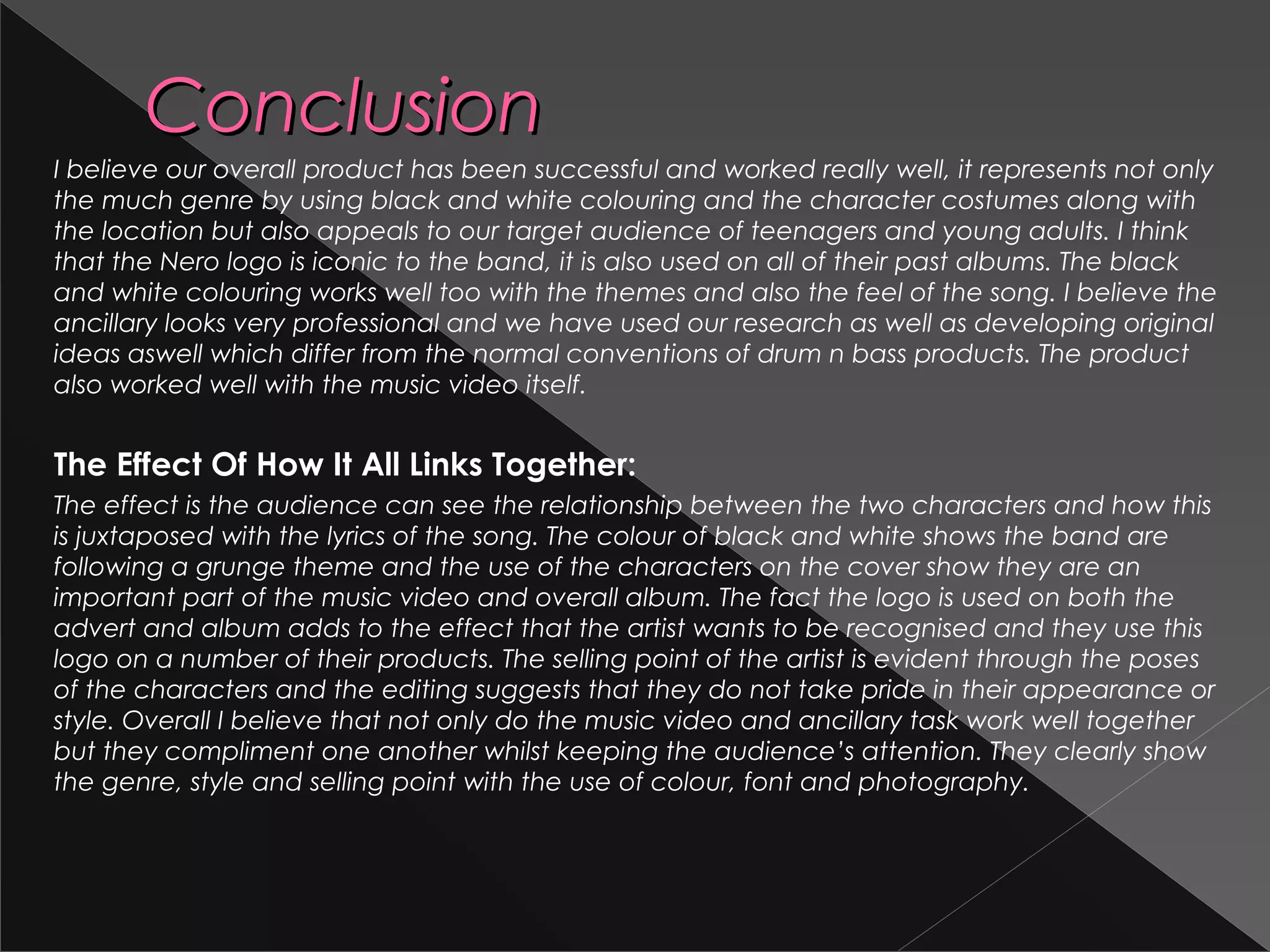 ConclusionConclusion
I believe our overall product has been successful and worked really well, it represents not only
the much genre by using black and white colouring and the character costumes along with
the location but also appeals to our target audience of teenagers and young adults. I think
that the Nero logo is iconic to the band, it is also used on all of their past albums. The black
and white colouring works well too with the themes and also the feel of the song. I believe the
ancillary looks very professional and we have used our research as well as developing original
ideas aswell which differ from the normal conventions of drum n bass products. The product
also worked well with the music video itself.
The Effect Of How It All Links Together:
The effect is the audience can see the relationship between the two characters and how this
is juxtaposed with the lyrics of the song. The colour of black and white shows the band are
following a grunge theme and the use of the characters on the cover show they are an
important part of the music video and overall album. The fact the logo is used on both the
advert and album adds to the effect that the artist wants to be recognised and they use this
logo on a number of their products. The selling point of the artist is evident through the poses
of the characters and the editing suggests that they do not take pride in their appearance or
style. Overall I believe that not only do the music video and ancillary task work well together
but they compliment one another whilst keeping the audience’s attention. They clearly show
the genre, style and selling point with the use of colour, font and photography.
 