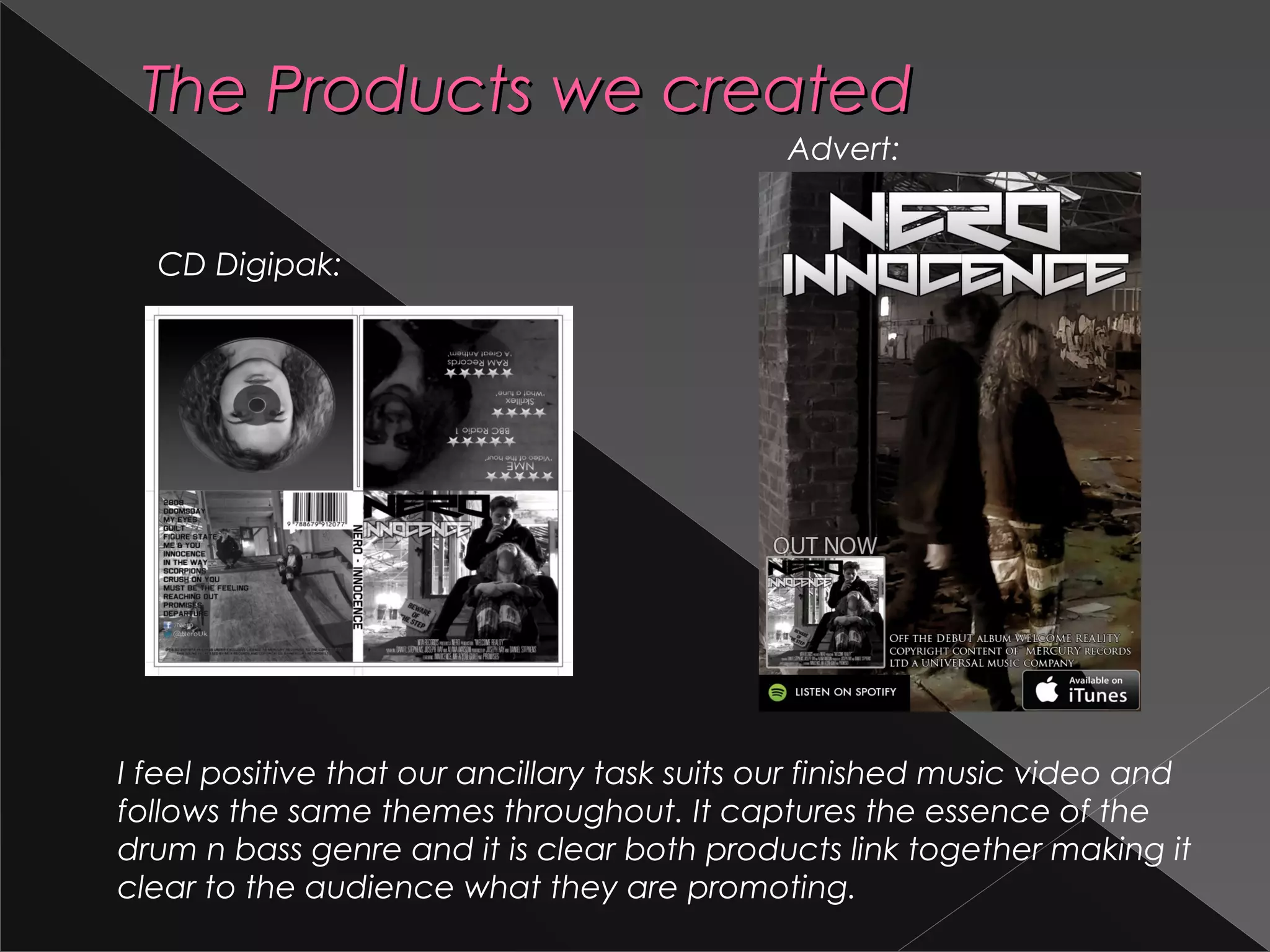 The Products we createdThe Products we created
CD Digipak:
Advert:
I feel positive that our ancillary task suits our finished music video and
follows the same themes throughout. It captures the essence of the
drum n bass genre and it is clear both products link together making it
clear to the audience what they are promoting.
 
