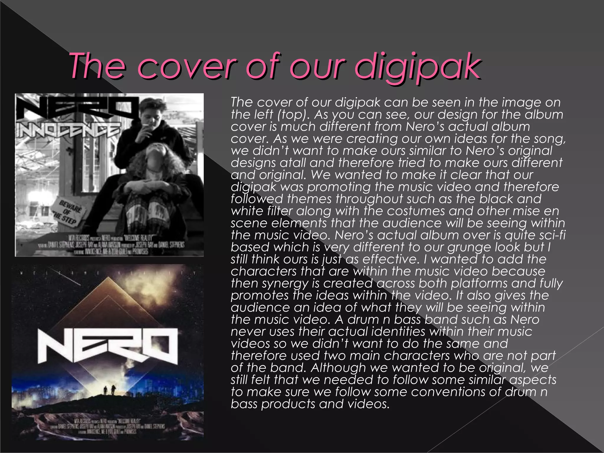 The cover of our digipakThe cover of our digipak
The cover of our digipak can be seen in the image on
the left (top). As you can see, our design for the album
cover is much different from Nero’s actual album
cover. As we were creating our own ideas for the song,
we didn’t want to make ours similar to Nero’s original
designs atall and therefore tried to make ours different
and original. We wanted to make it clear that our
digipak was promoting the music video and therefore
followed themes throughout such as the black and
white filter along with the costumes and other mise en
scene elements that the audience will be seeing within
the music video. Nero’s actual album over is quite sci-fi
based which is very different to our grunge look but I
still think ours is just as effective. I wanted to add the
characters that are within the music video because
then synergy is created across both platforms and fully
promotes the ideas within the video. It also gives the
audience an idea of what they will be seeing within
the music video. A drum n bass band such as Nero
never uses their actual identities within their music
videos so we didn’t want to do the same and
therefore used two main characters who are not part
of the band. Although we wanted to be original, we
still felt that we needed to follow some similar aspects
to make sure we follow some conventions of drum n
bass products and videos.
 