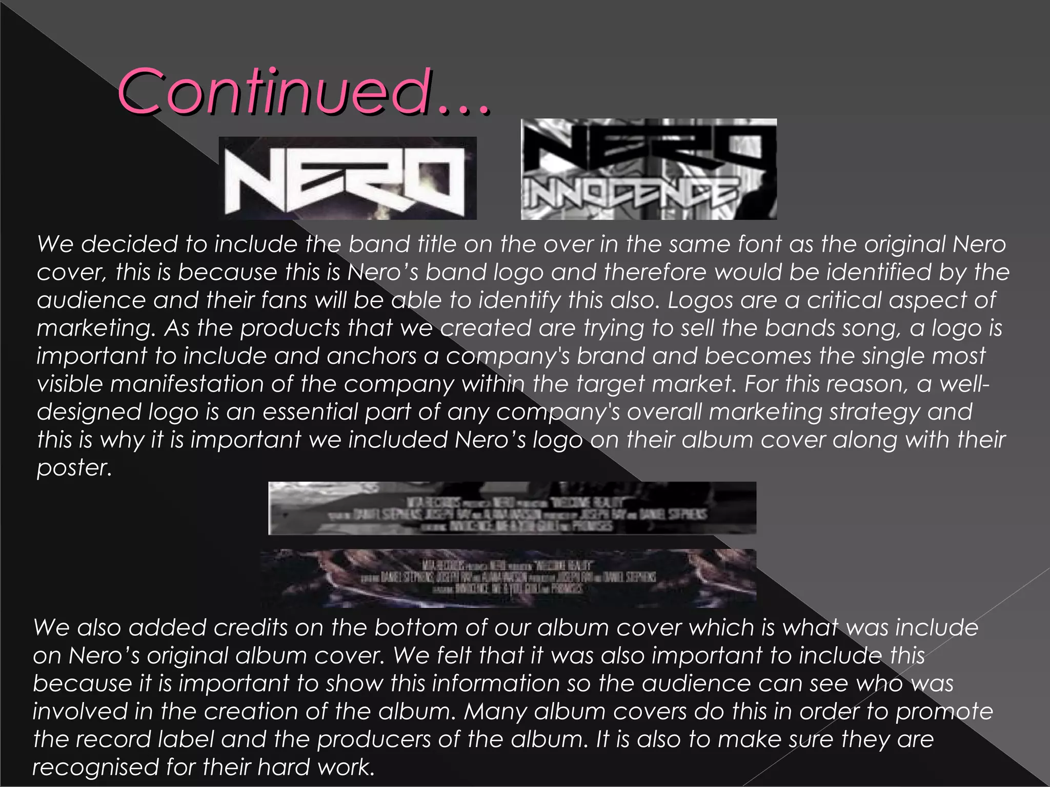 Continued…Continued…
We decided to include the band title on the over in the same font as the original Nero
cover, this is because this is Nero’s band logo and therefore would be identified by the
audience and their fans will be able to identify this also. Logos are a critical aspect of
marketing. As the products that we created are trying to sell the bands song, a logo is
important to include and anchors a company's brand and becomes the single most
visible manifestation of the company within the target market. For this reason, a well-
designed logo is an essential part of any company's overall marketing strategy and
this is why it is important we included Nero’s logo on their album cover along with their
poster.
We also added credits on the bottom of our album cover which is what was include
on Nero’s original album cover. We felt that it was also important to include this
because it is important to show this information so the audience can see who was
involved in the creation of the album. Many album covers do this in order to promote
the record label and the producers of the album. It is also to make sure they are
recognised for their hard work.
 